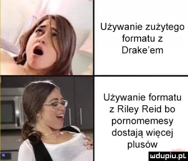 używanie zużytego formatu z drake em używanie formatu z riley reid bo pornomemesy dostają więcej plusów ludu iu. l