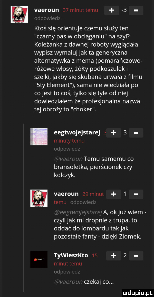 vaeroun   minuttemu   ktoś się orientuje czemu służy ten czarny pas w obciąganiu na szyi koleżanka z dawnej roboty wygladala wypisz wymaluj jak ta generyczna alternatywna z mema pomarańczowo różowe włosy żółty podkoszulek i szelki jakby się skubana urwała z filmu say element sama nie wiedziala po co jest to cos tylko się tyle od niej dowiedzialem że profesjonalna nazwa tej obroży to choker. eegtwojejstarej     mmulytemu temu samemu co bransoletka pierścionek czy kolczyk. vaeroun z minut   temu a okjuż wiem czylijak mi drapnie z trupa to oddać do iombardu takjak pozostałe fanty dzieki ziomek. tywiestho      maul temu czekaj co