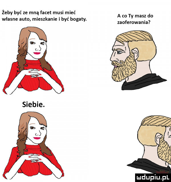 żeby być xe mną facet musi mieć własne auto mieszkanie i bbc bogaty. a co ty mas do laolemwinia