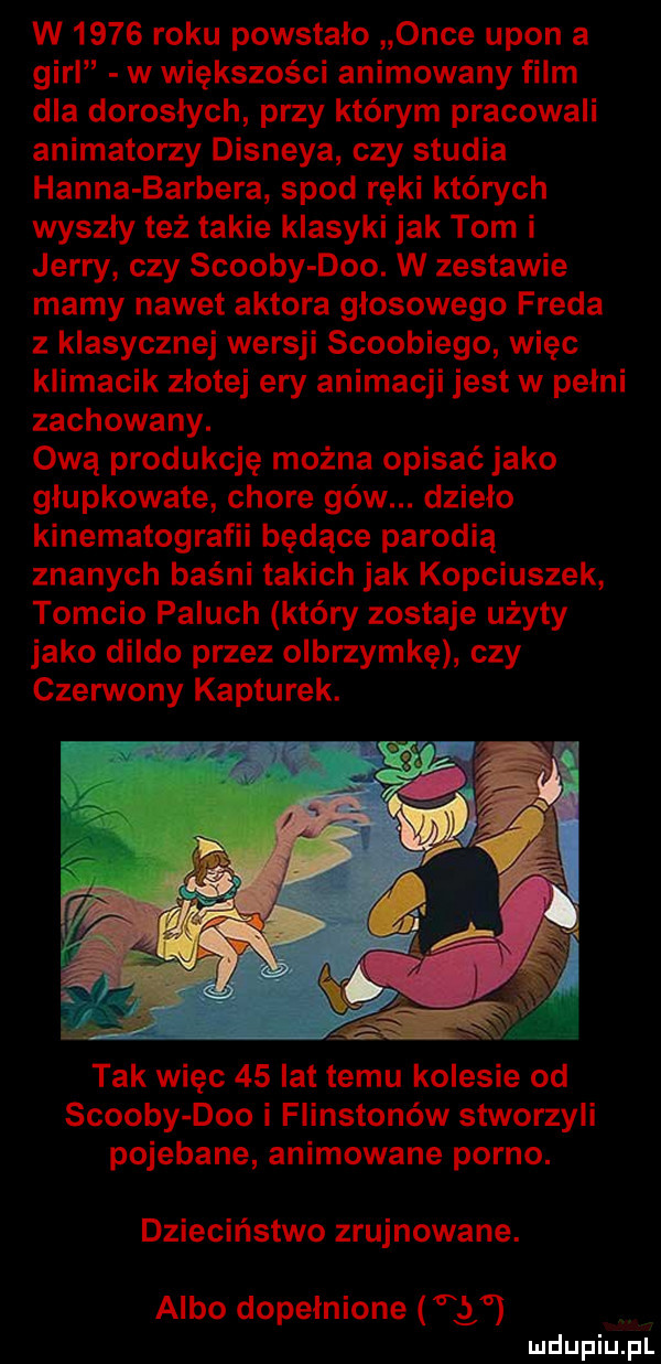 w      roku powstało obce udon a gill w większości animowany film dla dorosłych przy którym pracowali animatorzy disneya czy studia hanna barbera spod ręki których wyszły też takie klasyki jak tom i jerry czy scoopy dao. w zestawie mamy nawet aktora głosowego freda z klasycznej wersji scoobiego więc klimacik złotej ery animacji jest w pełni zachowany. ową produkcję można opisaćjako głupkowate chore gbw. dzieło kinematografii będące parodią znanych baśni takich jak kopciuszek tomcio paluch który zostaje użyty jako dildo przez olbrzymkę czy czerwony kapturek. tak więc    lat temu kolesie od scoopy dao i flinstonów stworzyli pojebane animowane porno. dzieciństwo zrujnowane. albo dopełnione