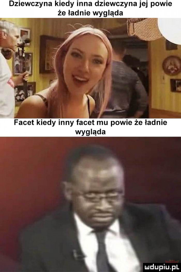 dziewczyna kiedy inna dziewczyna jej powie że ładnie wygląda facet kiedy inny facet mu powie że ładnie