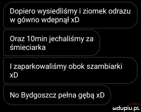 dopiero wysiedliśmy i ziomek obrazu w gówno wdepnął xd oraz   min jechaliśmy za śmieciarka zaparkowaliśmy obok szambiarki xd no bydgoszcz pełna gębą xd