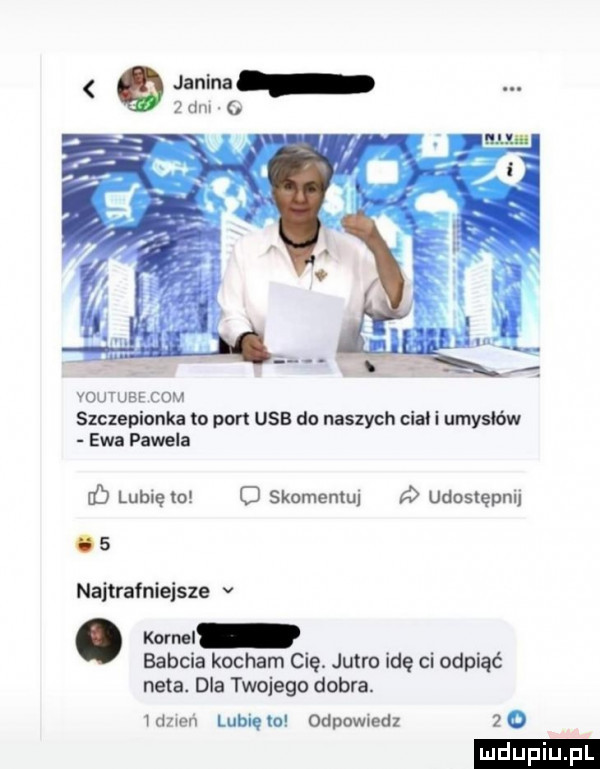 janina   dm o youtube com szczepionka to pon usb do naszych cia i umysłów ewa pawela iś lubię to o skomentuj   udostępnij    najtrafniejsze v. kun i babcia kocham cię. jutro idę ci odpiąć neta. dla twojego dobra. szreń lubina odpomedz zo