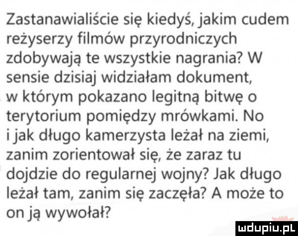 zastanawialiście się kiedyś jakim cudem reżyserzy filmów przyrodniczych zdobywają te wszystkie nagrania w sensie dzisiaj widziałam dokument w którym pokazano iegitna bitwę o terytorium pomiędzy mrówkami. no imak długo kamerzysta leżał na ziemi zanim zorientował się że zaraz tu dojdzie do regularnej wojny jak długo leżał tam zanim się zaczęła a może to on ją wywołał