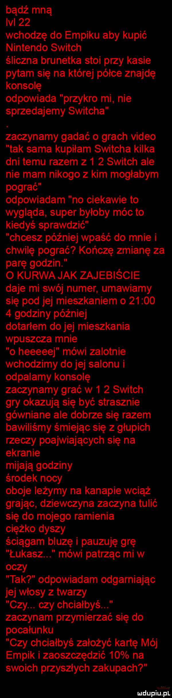 bądź mną lal    wchodzę do empiku aby kupić nintendo switch śliczna brunetka stoi przy kasie pytam się na której półce znajdę konsolę odpowiada przykro mi nie sprzedajemy switcha zaczynamy gadać o grach video tak sama kupiłam switcha kilka dni temu razem z     switch ale nie mam nikogo z kim mogłabym pograć odpowiadam no ciekawie to wygląda super byłoby móc to kiedyś sprawdzić chcesz później wpaść do mnie i chwilę pograć kończę zmianę za parę godzin   kurwa jak zajebiście daje mi swój numer umawiamy się pod jej mieszkaniem o         godziny później dotarłem do jej mieszkania wpuszcza mnie o heeeeej mówi zalotnie wchodzimy dolej salonu i odpalamy konsolę zaczynamy grać w     switch gry okazują się być strasznie gówniane ale dobrze się razem bawiliśmy śmiejąc się z głupich rzeczy poajwiających się na ekranie mijają godziny środek nocy oboje leżymy na kanapie wciąż grając dziewczyna zaczyna tulić się do mojego ramienia ciężko dyszy ściągam bluzę i pauzuję grę łukasz mówi patrząc mi w oczy tak odpowiadam odgarniając jej włosy z twarzy czy. czy chciałbyś zaczynam przymierzać się do pocałunku czy chciałbyś założyć kartę mój empik i zaoszczędzić    na swoich przyszłych zakupach