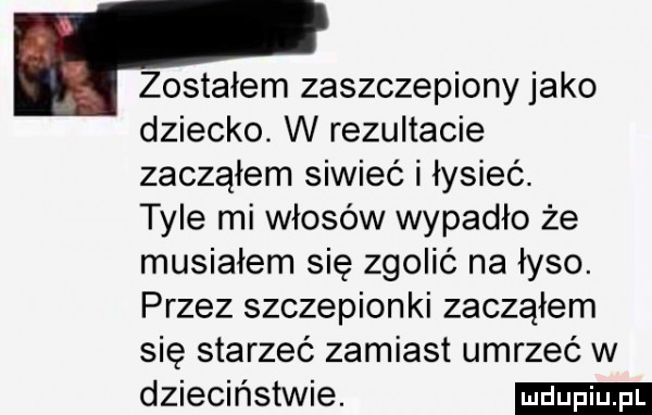 zostałem zaszczepiony jako dziecko. w rezultacie zacząłem siwieć i łysieć tyle mi włosów wypadło że musiałem się zgolić na łyso. przez szczepionki zacząłem się starzeć zamiast umrzeć w dzieciństwie