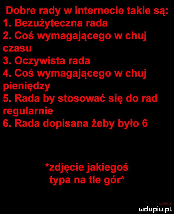 dobre rady w internecie takie są  . bezużyteczna rada  . coś wymagającego w chuj czasu  . oczywista rada  . coś wymagającego w chuj pieniędzy  . rada by stosować się do rad regularnie  . rada dopisana żeby było   zdjęcie jakiegoś typa na tle gór