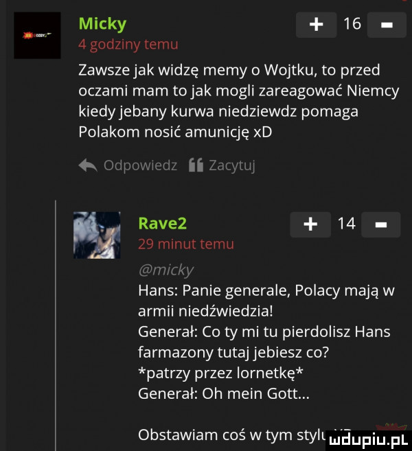 michy    agodzmytemu zawsze jak widzę memy o wojtku to przed oczami mam to jak mogli zareagować niemcy kiedyjebany kurwa niedziewdz pomaga polakom nosić amunicję xd r j g w a ravez    g    minut temu hans panie generale polacy mają w armii niedźwiedzia general co ty mitu pierdolisz hans farmazony tutaj jebiesz co patrzy przez iornetkę general oh main gott obstawiam coś w tym styli maupiupl