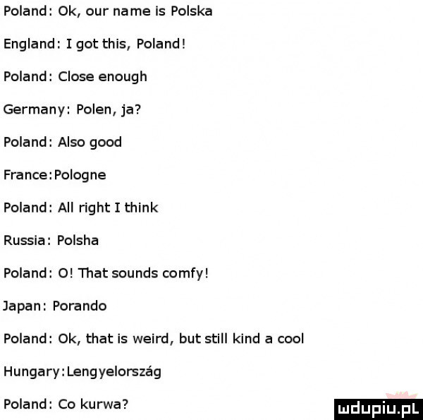 poland ok ocr nade is polska england i got tais poland poland clone enough germany polen ja poland anso geod france poiogne poland all right i think russia polska poland o trat sounds comfy japan porando poland ok trat is weird but stall kand a cool hangary lengyeiorsza g poland co kurwa