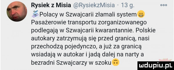 rysiek z misia rysrekzmisra    g. m polacy w szwajcarii złamali systemg pasażerowie transportu zorganizowanego podlegają w szwajcarii kwaramannie. polskie autokary zatrzymują się przed granicą nasi przechodzą pojedynczo a juz za granicą wsiadają w autokar i jadą dalej na narty a bezradni szwajcarzy w szoku