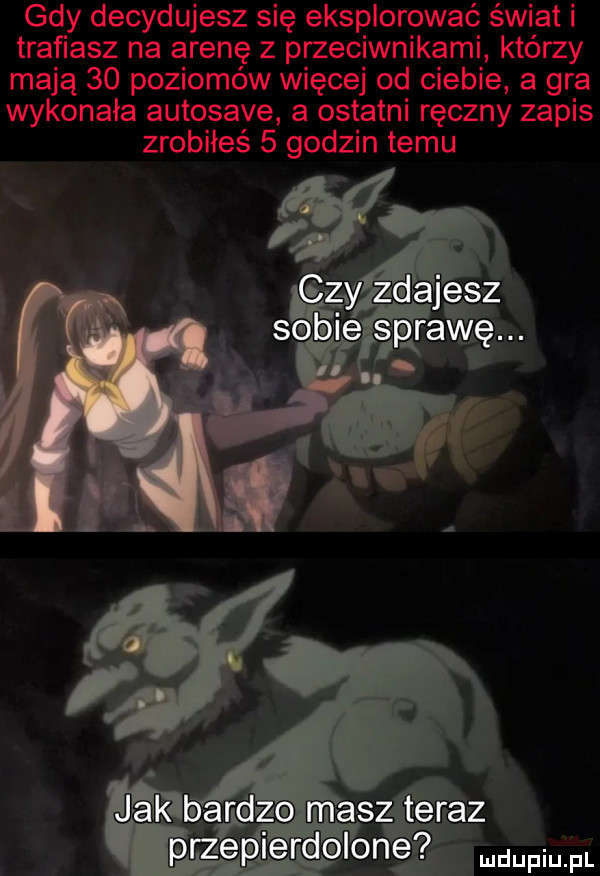 gdy decydujesz się eksplorować świat i trafiasz na arenę z przeciwnikami którzy mają    poziomów więcej od ciebie a gra wykonała autosave a ostatni ręczny zapis zrobiłeś   godzin temu czy zdajesz sobie sprawę. n jak bardzo masz teraz przepierdolone nam pl