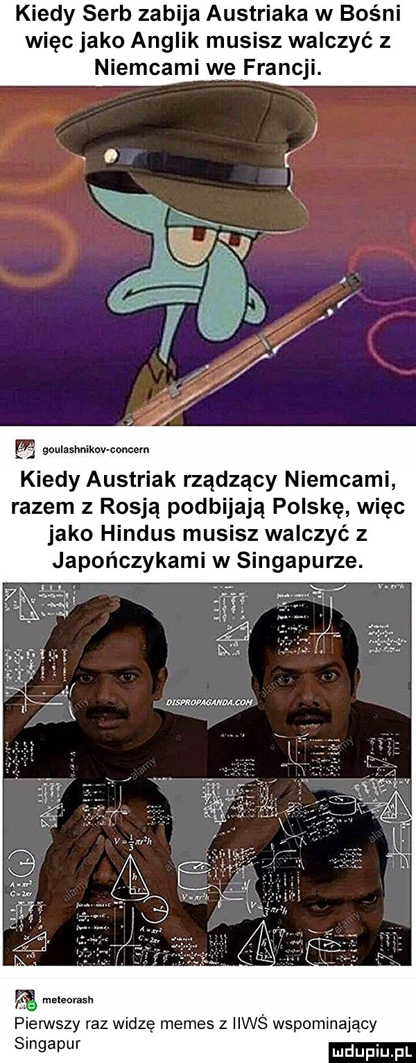 kiedy serb zabija austriaka w bośni więc jako anglik musisz walczyć z niemcami we francji. boulashnikov condém kiedy austriak rządzący niemcami razem z rosją podbijają polskę więc jako hindus musisz walczyć z japończykami w singapurze. wmauwvucm. pierwszy raz widzę memes z iiwś wspominający singapur