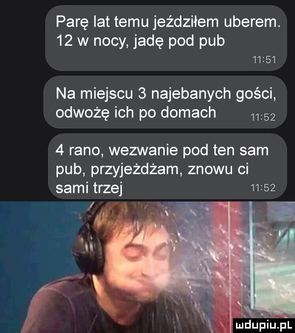 parę lat temu jeździłem umerem.    w nocy jadę pod pub       na miejscu   najebanych gości odwożę ich po domach      rano wezwanie pod ten sam pub przyjeżdżam znowu ci sami trzej       x x. r