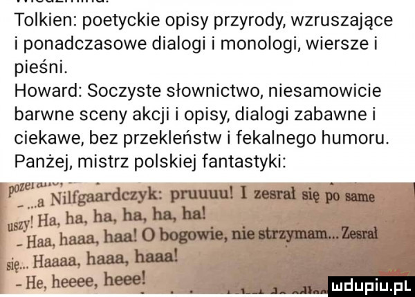 tolkien poetyckie opisy przyrody wzruszające i ponadczasowe dialogi i monologi wiersze i pieśni. howard soczyste slownictwo niesamowicie barwne sceny akcji i opisy dialogi zabawne i ciekawe bez przekleństw i fekalnego humoru. paniej mistrz polskiej fantastyki mrgaaraa yamu mihąhmha hluhu hea hmhlllo