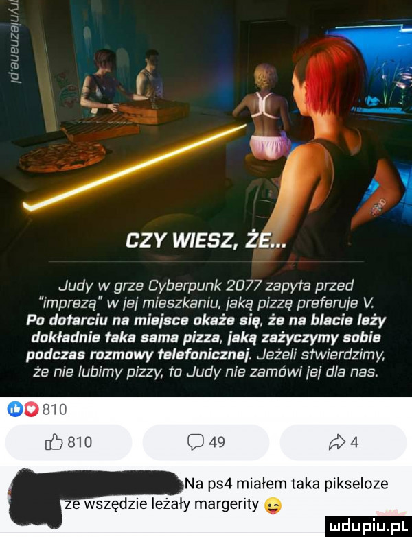 ctv wiesz że. judy w grze cyberpunk      zbm    przed imprezą w ibj mieszkaniu jaką pizzę preferuje m p dotarciu na miejsca okaże się że na blacie leży dokładnie taka sama pizza iakq zażyczymy sabie podczas rozmowy telefoniczna. jeże f stwierdzimy ze nie lubimy pizzy td judy nie zamówi ei dla nas.        na ps  miałem taka pikseloze ze wszędzie leżały margarity