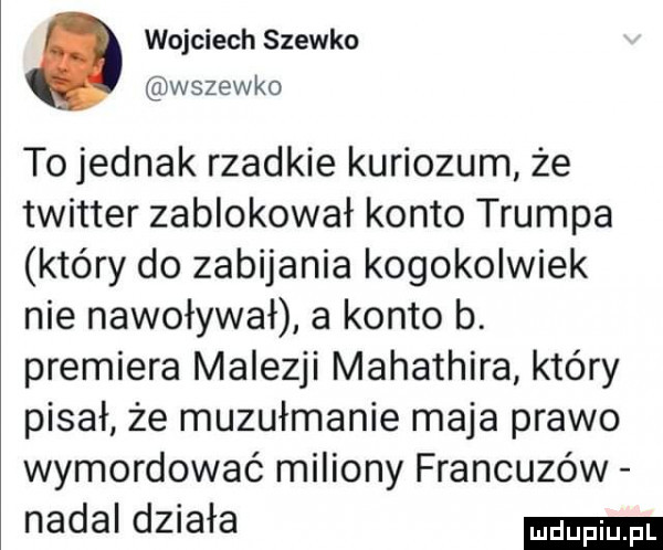 wojciech siewko wsiewko to jednak rzadkie kuriozum że twitter zablokował konto trumpa który do zabijania kogokolwiek nie nawoływał a konto b. premiera malezji mahathira który pisał że muzułmanie maja prawo wymordować miliony francuzów nadal działa
