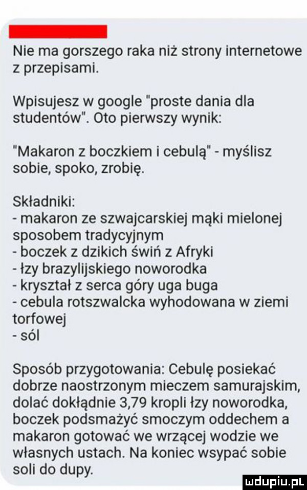 nie ma gorszego raka niż strony internetowe z przepisami. wpisujesz w google proste dania dla studentów. oto pierwszy wynik makaron z boczkiem i cebulą myślisz sobie spoko zrobię. składniki makaron ze szwajcarskiej mąki mielonej sposobem tradycyjnym boczek z dzikich świń z afryki łzy brazylijskiego noworodka kryształ z serca góry uda buga cebula rotszwalcka wyhodowana w ziemi torfowej sól sposób przygotowania cebulę posiekać dobrze naostrzonym mieczem samurajskim dolać dokładnie      kropli łzy noworodka boczek podsmażyć smoczym oddechem a makaron gotować we wrzącej wodzie we własnych ustach. na koniec wsypać sobie soli do dupy
