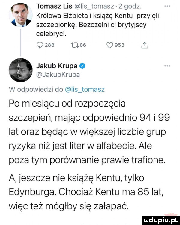 tomasz lis lis tomasz   godz. królowa elżbieta i książę kentu przyjęli szczepionkę. bezczelni ci brytyjscy celebryci. q          o     l   jakub krupa o jakuerupa w odpowiedzi do lis tomasz po miesiącu od rozpoczęcia szczepień mając odpowiednio    i    lat oraz będąc w większej liczbie grup ryzyka niż jest liter w alfabecie. ale poza tym porównanie prawie trafione. a eszcze nie książę kentu tylko edynburga. chociaż kentu ma    lat więc też mógłby się załapać. ludu iu. l