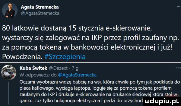 q agata sum ella aqatastremecka    iatkowie dostaną    stycznia e skierowanie wystarczy się zalogować na ibp przez profil zaufany np. za pomocą tokena w bankowości elektronicznej iluż powodzenia. szczepienia ie kuba śwlhk dezexl   g. a w odpowiedzi do agalasuemecka oczami wyobraźnl widzę babcie na wsi która chwile po tym jak podkłada do pieca kacowego wyciąga laptopa. loguje się za pojara tokena pmﬁlem zaufanym do ibp i drukuje e-skierowanie na drukarce sieciowej km stoi w ganku już zylka hulajnoga elektryczna i pędzi do przychod dupqul