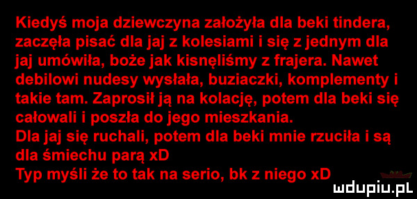 kiedyś moja dziewczyna założyła dla beki tondera zaczęła pisać dla jaj kolesiami i sie z jednym dla jaj umówiła boże jak kisnęliśmy frajera. nawet debilowi nudesy wysiada buziaczki komplementy i takie tam. zaprosiija na kolację potem dla beki sie calowali i poszla do jego mieszkania. dlajaj się ruchali potem dla beki mnie rzuciła i są dla śmiechu parą xd typ myśli że to tak na serio bk z niego xd mduplu pl