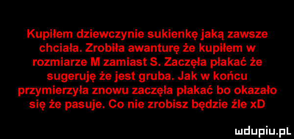 kupilem dziewczynie sukienkę jaką zawsze chciała. zrobiła awanturę że kupiłem w rozmiarze m zamiast  . zaczęła płakać że sugeruję że jest gruba. jak w końcu przymierzyła znowu zaczęła płakać bo okazało się że pasuje. co nie zrobisz będzie źle xd ludupiu pl