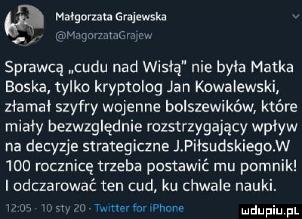 małgorzata grajewska v magowataﬁrajpw sprawcą cudu nad wisłą nie była matka boska tylko kryptolog jan kowalewski złamał szyfry wojenne bolszewików które miały bezwzględnie rozstrzygający wpływ na decyzje strategiczne j piłsudskiegow     rocznicę trzeba postawić mu pomnik odczarowaé ten cud ku chwale nauki.       wo say    twitter for iphone