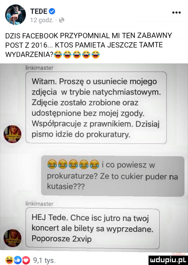 q tedeo i iii dzis facebook przypomnial ml ten zabawny post z     . ktos pamieta jeszcze tamte wydarzenimgeggg iinkimaster witam. proszę o usuniecie mojego zdjęcia w trybie natychmiastowym zdjęcie zostało zrobione oraz udostępnione bez mojej zgody. współpracuje z prawnikiem. dzisiaj. pismo idzie do prokuratury. abakankami i co powiesz w prokuraturze ze to cukier puder na kutasie hvikunaatxr hej tede chce isc jutro na twoj koncert ale bilety sa wyprzedane i. boporoszeź  xvip ooo  n rys