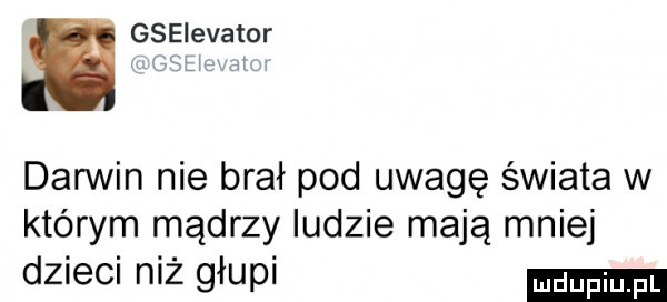 s gselevator darwin nie brał pod uwagę świata w którym mądrzy ludzie mają mniej dzieci niż głupi