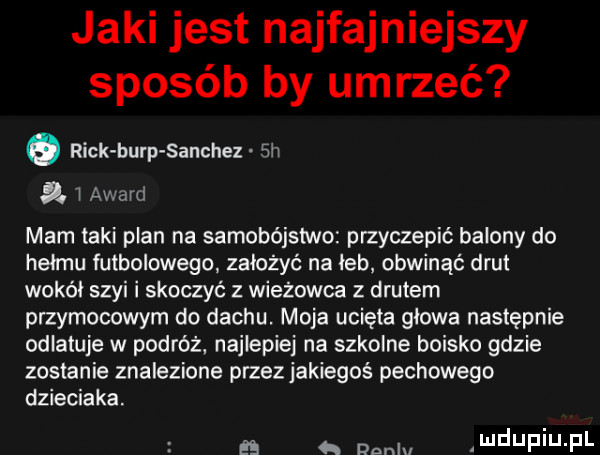 jaki jest najfajniejszy sposób by umrzeć o rick burp sanchez  h  . l award mam taki plan na samobójstwo przyczepić balony do hełmu futbolowego założyć na leb obwinąć drut wokal szyi i skoczyć z wieżowca z drutem przymusowym do dachu moja ucięta glowa następnie odlatuje w podróż najlepiej na szkolne boisko gdzie zostanie znalezione przez jakiegoś pechowego dzieciaka      dnnlu ndupiu p