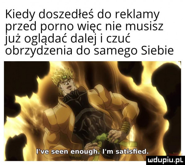 kiedy doszedłeś do reklamy przed porno więc nie musisz już oglądać dalej czuć obrzydzenia do samego siebie i ve scen enough. i m satisfied. j
