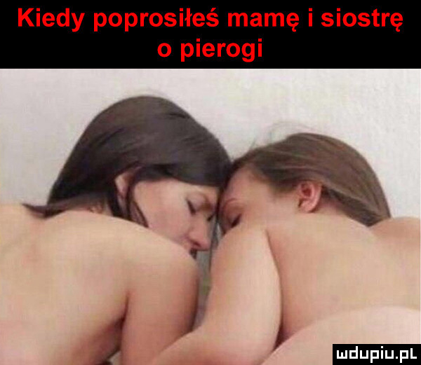 kiedy poprosiłeś mamę i siostrę o pierogi