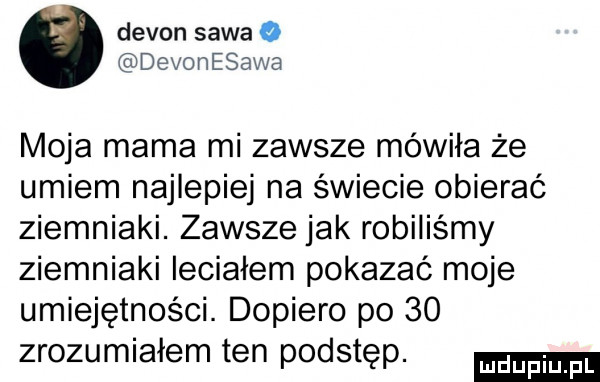 devon sawa o devonesawa moja mama mi zawsze mówiła że umiem najlepiej na świecie obierać ziemniaki. zawsze jak robiliśmy ziemniaki leciałem pokazać moje umiejętności. dopiero po    zrozumiałem ten podstęp