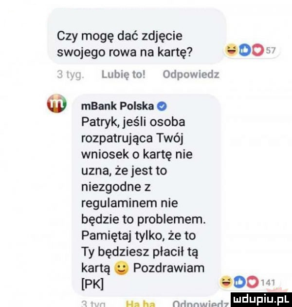czy mogę dać zdjęcie swojego rawa na kartę     w lunięto odpowiedz mbank polska   patryk jeśli osoba rozpatrująca twój wniosek o kartę nie uzna że jest to niezgodne z regulaminem nie będzie to problemem pamiętaj tylko że to ty będziesz płacił tą kaną. pozdrawiam pk ooo hahn ndnnwinrh daf u f l