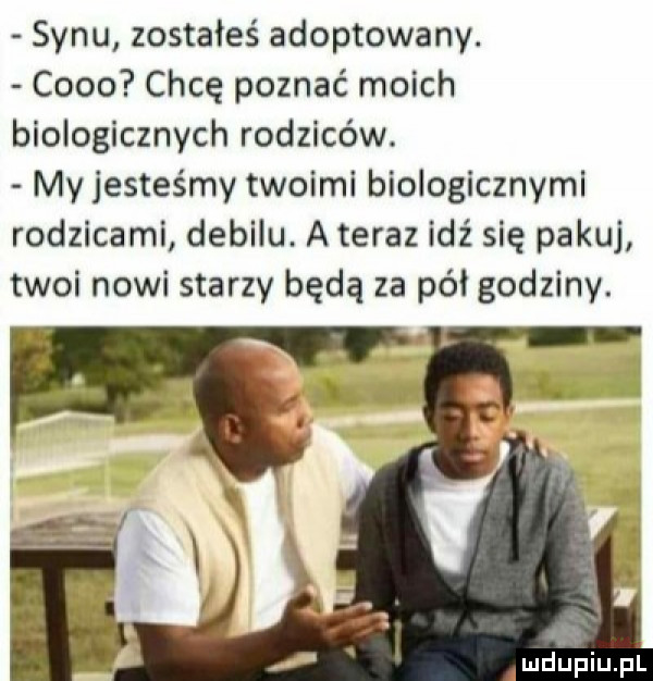 synu zostałeś adoptowany. coco chcę poznać moich biologicznych rodziców. my jesteśmy twoimi biologicznymi rodzicami debilu. a teraz idź się pakuj twoi nowi starzy będą za pół godziny