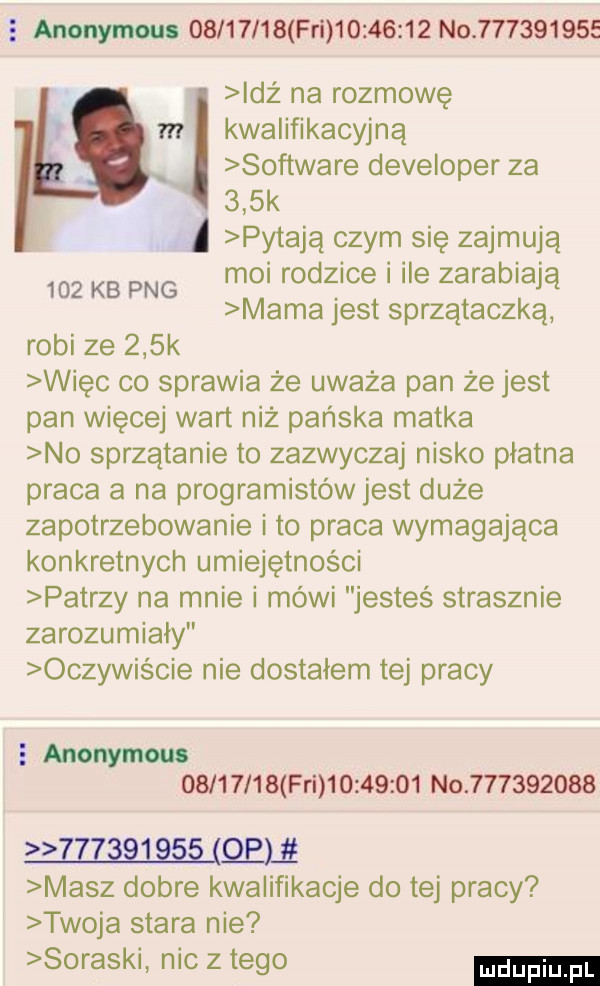e anonymou.          fai          not         idź na rozmowę m kwalifikacyjną x software developer za    k pytają czym się zajmują     kb pbg moi rodzice i ile zarabiają mama jest sprzątaczką robi ze    k więc co sprawia że uważa pan że jest pan więcej wart niż pańska matka no sprzątanie to zazwyczaj nisko płatna praca a na programistów jest duże zapotrzebowanie i to praca wymagająca konkretnych umiejętności patrzy na mnie i mówi jesteś strasznie zarozumiały oczywiście nie dostałem tej pracy   aninym          fal          no           wasalem masz dobre kwalifikacje do tej pracy twoja stara nie suraski nic złego