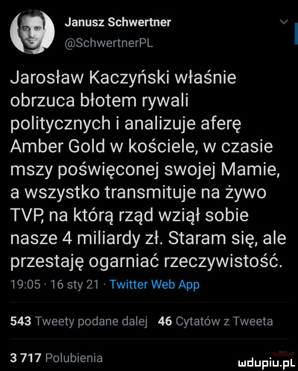 janusz schwertner schwertnerpl jarosław kaczyński właśnie obrzuca błotem rywali politycznych i analizuje aferę amber gold w kościele w czasie mszy poświęconej swojej mamie a wszystko transmituje na żywo tvp na którą rząd wziął sobie nasze   miliardy zł. staram się ale przestaję ogarniać rzeczywistość.          say    twitter web aap     tweety podane dalej    cytatów z tweeta       polubienia