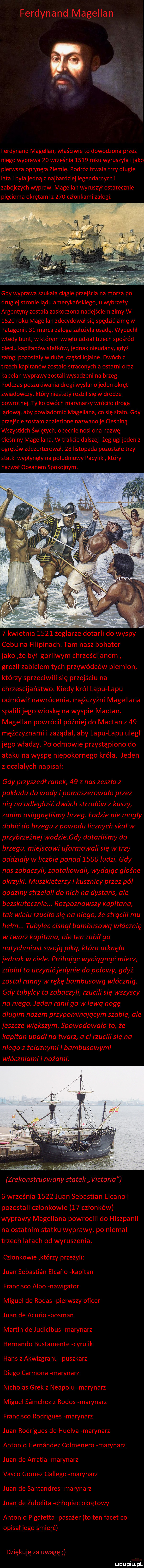 ferdynand magellan ferdynand magellan właściwie to dowodzona przez niego wyprawa    września      roku wyruszyła itako pierwsza opłynęła ziemię. podróż tnnała trzy długie lata i była jedną z najbardziej legendarnych i zabójczych wypraw. magellan wyruszył ostatecznie pięcioma okrętami z     członkami załogi. gdy wyprawa szukała ciągle przejścia na morza po drugiej stronie lądu amerykańskiego u wybrzeży argentyny została zaskoczona nadejściem zimy w      roku magellan zdecydował się spędzić zimę w patagonii.    marca załoga założyła osadę. wybuchł wtedy bunt w którym wzięło udział trzech spośród pięciu kapitanów statków jednak nieudany gdyż załogi pozostały w dużej części iojalne. dwóch z trzech kapitanów zostało straconych a ostatni oraz kapelan wyprawy zostali wysadzeni na brzeg. podczas poszukiwania drogi wysłano jeden okręt zwiadowczy kłów niestety rozbił się w drodze powrotnej. tylko dwóch mawnarzy wróciło drogą lądową aby powiadomić magellana co się stało. gdy przejście zostało znalezione nazwano je cieśniną wszystkich świętych obecnie nosi ona nazwę cieśniny magellana. w trakcie dalszej żeglugi jeden z okrętów zdezerterował.    listopada pozostałe trzy statki wypłynęły na południowy pacyfik który nazwał oceanem spokojnym.   kwietnia      żeglarze dotarli do wyspy cebu na filipinach. tam nasz bohater jako że był gorliwym chrześcijanom groził zabiciem tych przywódców plemion którzy sprzeciwili się przejściu na chrześcijaństwo. kiedy król lepu lepu odmówił nawrócenia mężczyźni magellana spalili jego wioskę na wyspie mactan. magellan powrócił później do mactan z    mężczyznami i zażądał aby lepu lepu uległ jego władzy. po odmowie przystąpiono do ataku na wyspę niepokornego króla. jeden z ocalałych napisał gdy przyszedł ranek    z nas zeszło z pokładu do wody i pomaszerowała przez nią na odległość dwóch strzałów z kuszy zanim osiągnęliśmy brzeg. łodzie nie mogły dobić do brzegu z powodu licznych skał w przybrzeżnej wodzie. gdy dotarliśmy do brzegu miejscowi uformowali się w trzy oddziały w liczbie ponad      ludzi. gdy nas zobaczyli zaatakowali wydając głośne okrzyki. muszkieterzy i kusznicy przez pół godziny strzelali do nich na dystans ale bezskutecznie. rozpoznawszy kapitana tak wielu rzuciła się na niego że strącili mu hełm. tubylec cisnął bambusową włócznię w twarz kapitana ale ten zabił go natychmiast swoją piką która utknęła jednak w ciele. próbując wyciągnąć miecz zdołał to uczynić jedynie do połowy gdyż został ranny w rękę bambusową włócznią. gdy tubylcy to zobaczyli rzucili się wszyscy na niego. jeden ranił go w lewą nogę długim nożem przypominającym szablę ale jeszcze większym. spowodowało to że kapitan upadł na twarz a ci rzucili się na niego z żelaznymi i bambusowymi włóczniami i nożami. zrekonstruowany statek victoria   września      juan sebastian elkano i pozostali członkowie    członków wyprawy magellana powrócili do hiszpanii na ostatnim statku wyprawy po niemal trzech latach od wyruszenia. czlonkowie którzy przeżyli juan sebastian elcaﬁo kapitan francisco albo nawigator miguel de rojas pierwszy oficer juan de anurio bosman martin de judicibus marynarz hernando bustamente cyrulik hans z akwizgranu puszkarz diego carsona marynarz nicholas grek z neapolu marynarz miguel sśmchez z rodos marynarz francisco rodrigues marynarz juan rodrigues de huelva marynarz antonio hernandez colmenero marynarz juan de arratia marynarz vasco gomez gallego marynarz juan de santandres marynarz juan de zubelita chłopiec okrętowy antonio pigafetta pasażer to ten facet co opisał jego śmierć dziękuję za uwagę