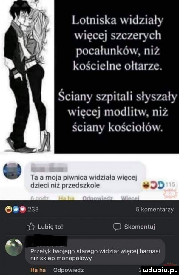 lotniska widzialy więcej szczerych pocałunków niż kościelne oltarzc. ściany szpitali slysxaly więcej modlitw. ni l. ściany kościołów. ta   mola piwnica widziala wiece dzida niz przedszkole i               komenlaizy ﬂ lubię to c skomentuj. przełyk twojego starego widzial więcej harnasi niż sklep monopolowy ha ha odpowiedz   u lipiu pl
