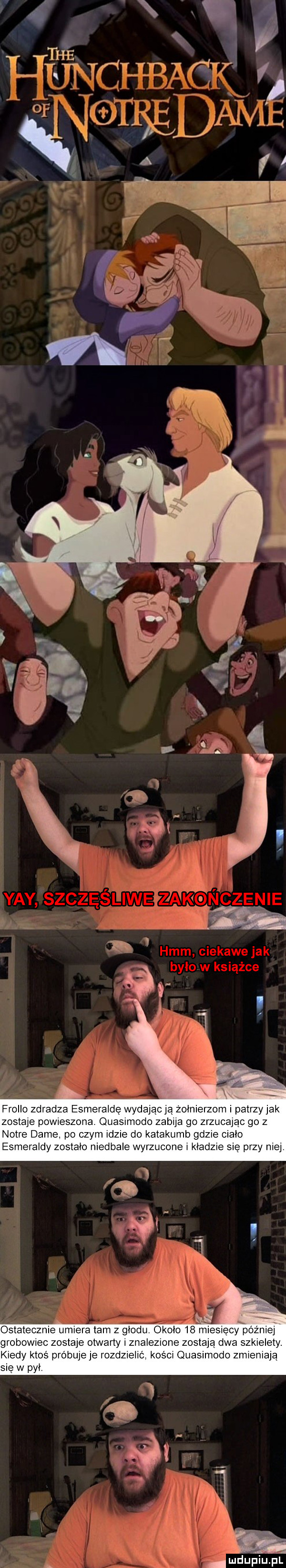 frollo zdradza esmeraldę wydając ja żołnierzom i patrzy jak zostaja powieszone ouasimodo zabija go zrzucając go z notce dame po czym idzie do katakumb gdzie cialo esmeraldy zostało niedbale wyrzucone i kładzie sie przy niej ł ostatecznie umiera tam z głodu około    n iesiecy xóżn ej grobowiec zostaje otvvany i znalezione zostaja dwa szkielety. kiedy ktoś próbuje je rozdzielić kośm quasimodo zmieniają sie w pyły mduplu pl