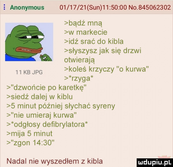 anonymous           sun          no           badż mną w markecie idź srać do kibla słyszysz jak się drzwi otwierają kb jpg ko eś krzyczy o kurwa rzyga dzwonicie po karetkę siedż dalej w kiblu   minut później słychać syreny nie umieraj kurwa odgłosy defibrylatora mija   minut zgon       nadal nie wyszedlem z kibla
