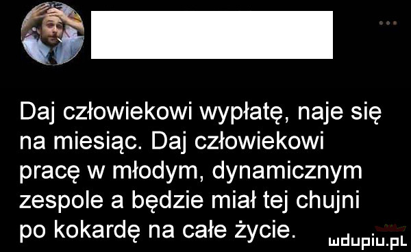daj człowiekowi wypłatę naje się na miesiąc. daj człowiekowi pracę w młodym dynamicznym zespole a będzie miał tej chujni po kokardę na całe życie. manin pl
