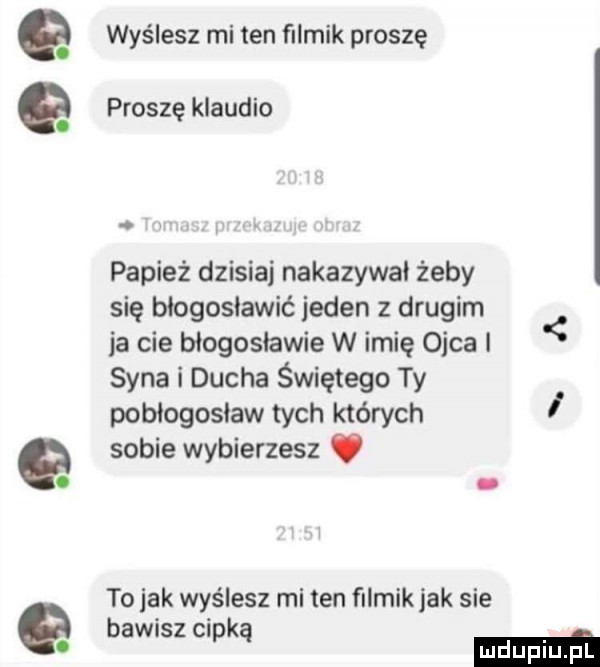 a wyślesz mi ten filmik proszę a proszę klaudio. papież dzisiaj nakazywał żeby się błogosławić jeden z drugim ja cie błogosławie w imię ojca syna i ducha świętego ty pobiogosiaw tych których sobie wybierzesz. abakankami to jak wyślesz micen filmik jak sie bawisz cipką mm
