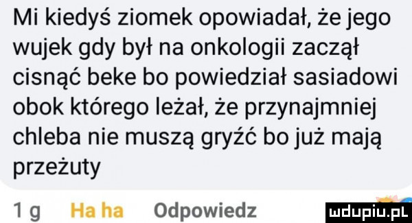 mi kiedyś ziomek opowiadał że jego wujek gdy był na onkologii zaczął cisnąć beke bo powiedział sasiadowi obok którego leżał że przynajmniej chleba nie muszą gryźć bo już mają przeżuty    ha ha odpowiedz mm