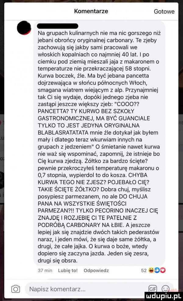 komentarze gotowe. na grupach kulinarnych nie ma nic gorszego niż jebani obrońcy oryginalnej carbonady. te zjeby zachowują się jakby sami pracowali we włoskich kopalniach co najmniej    lat. l po ciemku pod ziemią mieszali jaja z makaronem o temperaturze nie przekraczającej    stopni. kurwa boczek źle. ma być jebana pancetta dojrzewająca w słońcu północnych włoch smagana wiatrem wiejącym z alp. przynajmniej tak ci się wydaje dopoki jednego zjeba nie zastąpi jeszcze większy zjeb coco pancetta tv kurwo bez szkoły gastronomicznej ma byc guanciale tylko to jest jedyna oryginalna blablasratatata mnie źle dotykatjak beem mały i dlatego teraz wkurwiam innych na grupach z jedzeniem   śmietanie nawet kurwa nie waż się wspominać zapomnij że istnieje bo cię kurwa zjedzą. żółtko za bardzo ścięte pewnie przekroczyłeś temperaturę makaronu o     stopnia wypierdol to do kosza. chyba kurwa tego nie zjesz pojebało cię takie ścięte żółtkd dobra chuj myślisz posypiesz parmezanem no ale do chuja pana na wszystkie świętości parmezan   tylko pecorino inaczej cię znajdę l rozjebię ci te patelnie z podróbą carbonarv na łbie. a jeszcze lepiej jak się znajdzie dwóch takich pederastow naraz ijeden mówi że się daje same żółtka a drugi że chie jajka.   kurwa o boże wtedy dopiero się zaczyna jazda. jeden się zesra drugi się obsra.   mm lunięto odpowedz       napisz komentarz