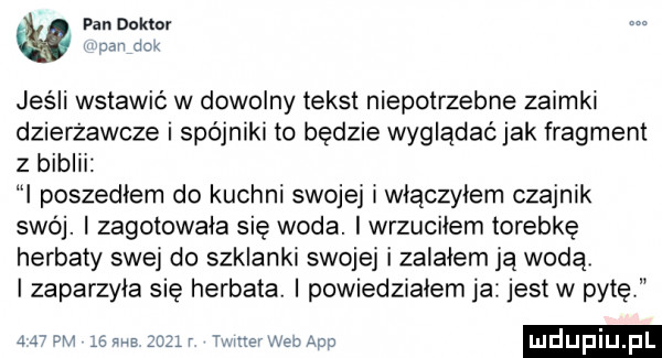 pan doktor dan an jeśli wstawić w dowolny tekst niepotrzebne zaimki dzierzawcze i spójniki to będzie wyglądać jak fragment z biblii i poszedlem do kuchni swojej wlaczylem czajnik swój. i zagotowala się woda. iwrzucilem torebkę herbaty swej do szklanki swojej i zalałem ją wodą i zaparzyla się herbata i powiedzialem ja jest w pytę a w      r miner wba aap ludupi