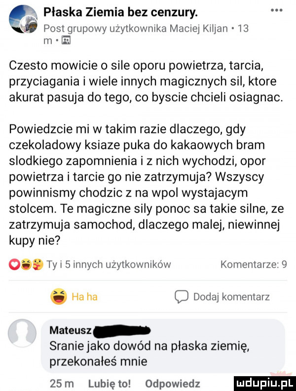 ę płaska ziemia bez cenzury. post grupowy uzytkownrka mame klljan    m el czesto mowicie o sile oporu powietrza tarcia przyciagania i wiele innych magicznych sil ktore akurat pasuja do tego. co byscie chcieli osiagnac. powiedzcie mi w takim razie dlaczego gdy czekoladowy ksiaze puka do kakaowych bram slodkiego zapomnienia i z nich wychodzi opor powietrza i tarcie go nie zatrzymuja wszyscy powinnismy chodzic z na wpol wystajacym stolcem. te magiczne  in ponoc sa takie silne ze zatrzymuja samochod dlaczego malej niewinnej kupy nie o. ty l   lanych użytkowników komentarze  . ha ha o dodaj komentarz mateusz sraniejako dowód na plaska ziemię przekonałeś mnie   m lunięto odpowiedz