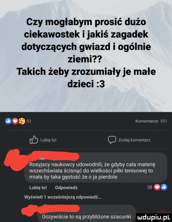 czy mogłabym prosić dużo ciekawostek ijakiś zagadek dotyczących gwiazd i ogólnie ziemi takich żeby zrozumiały je małe dzieci   o.    komentarze m b lame w dodaj komenlavz rosyjs y naukowcy udowodnili że gdyby cala materię wszechświata ścisnąć do wielkośc pilki emsowe io miala by aka gęstość że oba pierdole lubieln odpowiedz   . wyświetl   wcześniejszą ndpnwiedź. oczywiście to są przybliżone szacunki