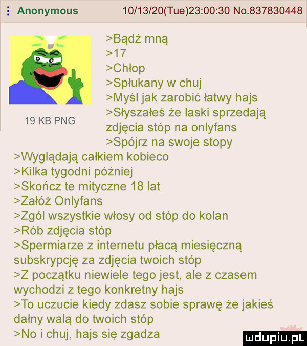 e anonymous          tee          no           bądź mną    chłop spłukany w chuj mysl jak zarobić łatwy hajs słyszałeś że laski sprzedają zdjęcia stóp na onlyfans spójrz na swoje stopy wyglądają całkiem kobieco kilka tygodni później skończ te mityczne    lat załóż onlyfans zgó wszystkie włosy od stóp do kałan rób zdjęcia stóp spermiarze z internetu płacą miesięczną subskrypcję za zdjęcia twoich stóp z początku niewiele tego jest ale z czasem wychodzi z tego konkretny hajs to uczucie kiedy zdasz sobie sprawę że jakieś dainy walą do twoich stóp no i chuj hajs się zgadza    kb pbg