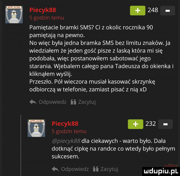 piecyk  .     słodzin emu pamiętacie bramki sms ci z okolic rocznika    pamiętają na pewno. no więc byiajedna bramka sms bez iimitu znaków. ja wiedziałem żejeden gość pisze z laską która mi się podobała więc postanowiłem sabotowaćjego starania. wjebalem całego pana tadeusza do okienka i kliknalem wyślij. przeszło. pai wieczora musiki kasować skrzynkę odbiorczą w telefonie zamiast pisać z nią xd   w ii piecyk  .       godom temu dla ciekawych warto było. dała dotknąć cipkę na randce co wtedy było pełnym sukcesem.  x. iu i ii iw