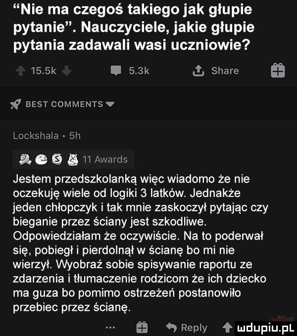nie ma czegoś takiegojak głupie pytanie. nauczyciele jakie głupie pytania zadawali wasi uczniowie     k i    k g stare best comments v lockshala  h ac   ii awards jestem przedszkolanką więc wiadomo że nie oczekuję wiele od iogiki   latków. jednakże jeden chłopczyk i tak mnie zaskoczył pytając czy bieganie przez ściany jest szkodliwe. odpowiedziałam że oczywiście. na to poderwał się pobiegł i pierdolnął w ścianę bo mi nie wierzył. wyobraź sobie spisywanie raportu ze zdarzenia i tłumaczenie rodzicom że ich dziecko ma guza bo pomimo ostrzeżeń postanowiło przebiec przez ścianę.   remy łmdupiupl